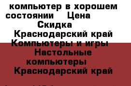 компьютер в хорошем состоянии  › Цена ­ 10 000 › Скидка ­ 70 - Краснодарский край Компьютеры и игры » Настольные компьютеры   . Краснодарский край